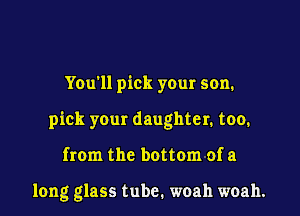 You'll pick your son.

pick your daughter. too.

from the bottom of a

long glass tube. woah woah.