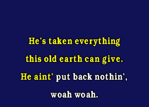 He's taken everything

this old earth can give.

He ainf put back nothinl

woah woah.