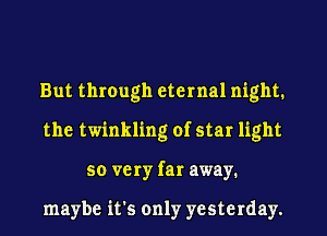 But through eternal night.
the twinkling of star light
so very far away.

maybe it's only yesterday.