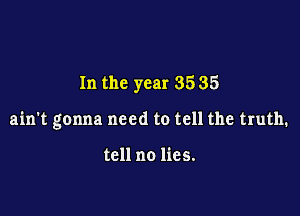In the year 35 35

ain't gonna need to tell the truth.

tell no lies.