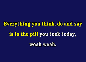 Everything you think. do and say

is in the pill you took today.

woah woah.