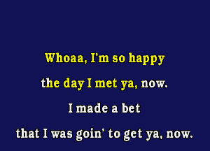 Whoaa. I'm so happy
the day I met ya. now.

Imade a bet

that I was goin' to get ya, now.