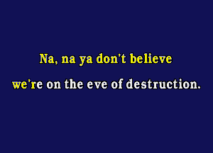 Na, na ya don't believe

we're on the eve of destruction.