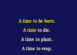 Atime to be born.

A time to die.

A time to plant.

A time to reap.
