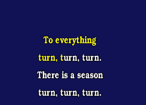T o everything

turn. turn. turn.
There is a season

turn. turn. turn.