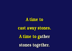 A time to

cast away stones.

A time to gather

stones together.