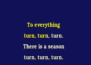 T o everything

turn. turn. turn.
There is a season

turn. turn. turn.