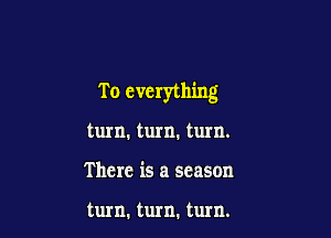 T o everything

turn. turn. turn.
There is a season

turn. turn. turn.