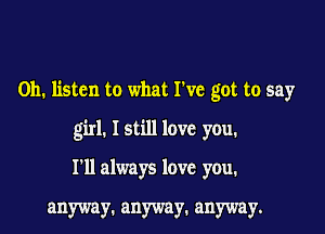 Oh. listen to what We got to say

girl. I still love you.

I'll always love you.

anyway. anyway. anyway.