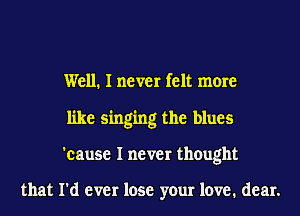 Well. I never felt more
like singing the blues
'cause I never thought

that I'd ever lose your love. dear.