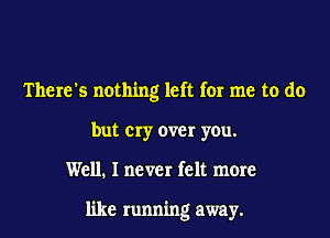 There's nothing left for me to do
but cry over you.

Well. I never felt more

like running away.