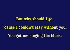 But why should I go
'cause I couldn't stay without you.

You got me singing the blues.