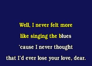 Well. I never felt more
like singing the blues
'cause I never thought

that I'd ever lose your love. dear.