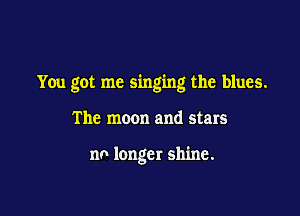 You got me singing the blues.

The moon and stars

no longer shine.