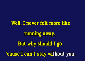 Well. I never felt more like

running away.

But why should I go

'causc I can't stay without you.