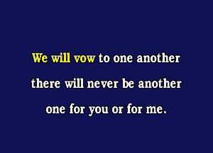 We will vow to one another

there will never be another

one for you or for me.