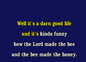 Well it's a darn good life
and it's kinda funny

how the Lord made the bee

and the bee made the honey. I