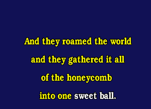 And they roamed the world
and they gathered it all

of the honeycomb

into one sweet ball. I