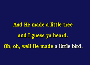 And He made a little tree

and I guess ya heard.

Oh. oh. well He made a little bird.