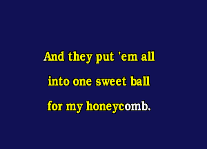 And they put 'em all

into one sweet ball

for my honeycomb.