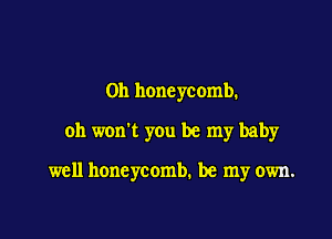 0n honeycomb.

0h won't you be my baby

well honeycomb. be my own.