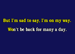 But I'm sad to say. I'm on my way.

Won't be back for many a day.