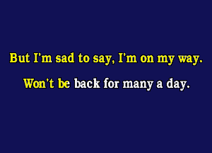 But I'm sad to say. I'm on my way.

Won't be back for many a day.