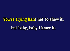 You're trying hard not to show it.

but baby. baby I know it.