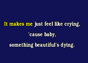 It makes me just feel like Crying.
'cause baby.
something beautiful's dying.
