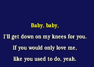 Baby1 baby1
I'll get down on my knees for you.
If you would only love me.

like you used to do. yeah.