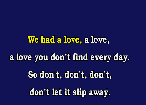We had a love. a love.
a love you don't find every day.

So don't. don't. don't.

don't let it slip away.