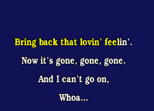 Bring back that lovin' feelin'.

Now it's gone. gone. gone.

And I can't go on.
Whoa...