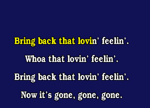 Bring back that lovin' fcclin'.
Whoa that lovin' feel'm'.
Bring back that lovin' fcclin'.

Now it's gone. gone. gone.