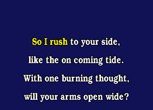 So I rush to your side.
like the on coming tide.
With one burning thought.

will your arms open wide?