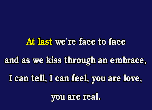 At last we're face to face
and as we kiss through an embrace.
I can tell. I can feel. you are love.

you are real.