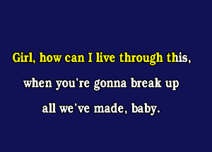 Girl. how can I live through this.
when you're gonna break up

all we've made. baby.