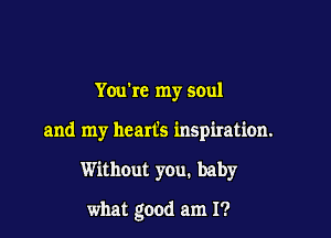 Youbc my soul

and my heart's inspiration.

Without you. baby

what good am I?