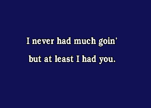 Inever had much goin'

but at least I had you.