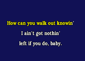 How can you walk out knowin'

Iain't got nothin'

left if you do. baby.