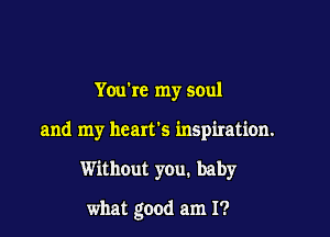 Youbc my soul

and my heart's inspiration.

Without you. baby

what good am I?
