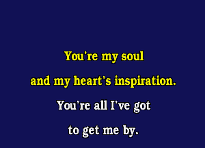 You're my soul

and my hearts inspiration.

You're all I've got

to get me by.