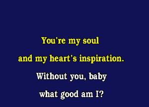 Youkc my soul

and my heart's inspiration.

Without you. baby

what good am I?