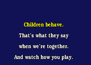 Children behave.
That's what they say

when we're together.

And watch how you play.
