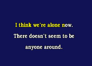 I think we're alone now.

There doesn't seem to be

anyone around.