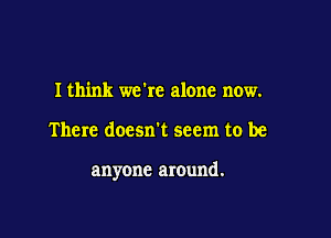 I think we're alone now.

There doesn't seem to be

anyone around.