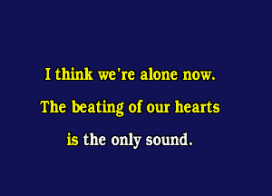 I think we're alone now.

The beating of our hearts

is the only sound.