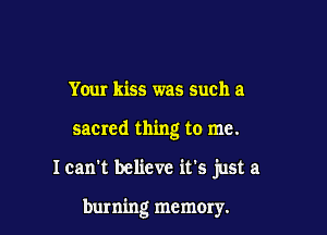 Your kiss was such a

sacmd thing to me.

Ican't believe it's just a

burning memory.