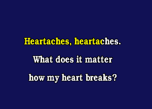 Heartachcs. heartaches.

What does it matter

how my heart breaks?