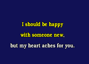 Ishould be happy

with someone new.

but my heart aches for you.