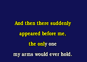 And then there suddenly
appeared before me.
the only one

my arms would ever hold.